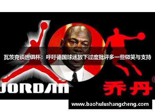 瓦茨克谈世俱杯：呼吁德国球迷放下过度批评多一些微笑与支持
